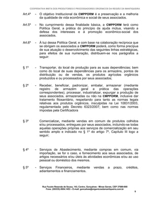 COOPERATIVA MISTA DOS PRODUTORES E PROCESSADORES ORGÂNICOS DA REGIÃO DA MANTIQUEIRA

Art.4º     -   O objetivo Institucional da CMPPORM é a preservação e a melhoria
               da qualidade de vida econômica e social de seus associados.

Art.5º     -   No cumprimento dessa finalidade básica, a CMPPORM terá como
               Política Geral, a prática do princípio da ajuda mútua, visando a
               defesa dos interesses e à promoção econômico-social dos
               associados.

Art.6º     -   À luz dessa Política Geral, e com base na colaboração recíproca que
               se obrigam os associados a CMPPORM poderá, como forma precípua
               de sua atuação o desenvolvimento das seguintes linhas estratégicas,
               para efeitos de sua numeração, distribuem-se nos parágrafos a
               seguir:


§ 1º       -   Transportar, do local de produção para as suas dependências; bem
               como do local de suas dependências para os armazéns, pontos de
               distribuição ou de vendas, os produtos agrícolas orgânicos
               produzidos e ou processados por seus associados;

§ 2º       -   Receber, beneficiar, padronizar, embalar, armazenar (mediante
               registro de armazém geral e prática das operações
               correspondentes), processar, industrializar, expurgar a produção de
               seus associados, armazenadas ou não na CMPPORM, inclusive dar
               tratamento fitosanitário, respeitando para tanto as normas legais
               relativas aos produtos orgânicos, insculpidas na Lei 10831/2003,
               regulamentada pelo Decreto 6323/2007; bem como nas normas
               impostas pela Certificadora


§ 3º           Comercializar, mediante vendas em comum de produtos colhidos
               e/ou processados, entregues por seus associados, incluindo-se todas
               aquelas operações próprias aos serviços de comercialização em seu
               sentido amplo e indicado no § 1º do artigo 7º, Capítulo III logo a
               seguir;



§ 4º       -   Serviços de Abastecimento, mediante compras em comum, via
               importação, se for o caso, e fornecimento aos seus associados, de
               artigos necessários e/ou úteis às atividades econômicas e/ou ao uso
               pessoal ou doméstico dos mesmos.

§ 5º       -   Serviços Financeiros, mediante                    vendas       a    prazo,      créditos,
               adiantamentos e financiamentos.



                Rua Fausto Resende de Sousa, 143, Centro, Gonçalves - Minas Gerais, CEP 37680-000
                   Fone: (0XX35)-3654.1453 – E-mail: goncalves@organicosdamantiqueira.com.br
                                                                                                     9
 
