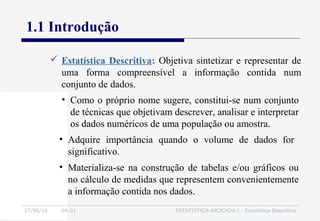 27/06/16 04:01 ESTATÍSTICA APLICADA I - Estatística Descritiva
1.1 Introdução
• Como o próprio nome sugere, constitui-se num conjunto
de técnicas que objetivam descrever, analisar e interpretar
os dados numéricos de uma população ou amostra.
 Estatística Descritiva: Objetiva sintetizar e representar de
uma forma compreensível a informação contida num
conjunto de dados.
• Materializa-se na construção de tabelas e/ou gráficos ou
no cálculo de medidas que representem convenientemente
a informação contida nos dados.
• Adquire importância quando o volume de dados for
significativo.
 