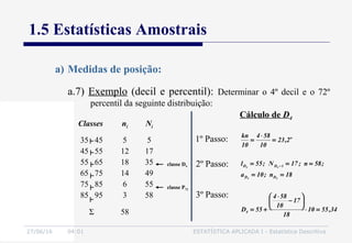 27/06/16 04:01 ESTATÍSTICA APLICADA I - Estatística Descritiva
1.5 Estatísticas Amostrais
a.7) Exemplo (decil e percentil): Determinar o 4º decil e o 72º
percentil da seguinte distribuição:
a) Medidas de posição:
Classes ni Ni
35 45
45 55
55 65
65 75
75 85
85 95
5
12
18
14
6
3
5
17
35
49
55
58
Σ 58
classe D4
classe P72
Cálculo de D4
34,5510
18
17
10
584
55D
18n;10a
;58n;17N;55l
2,23
10
584
10
kn
4
DD
1DD
o
44
44
=⋅






−
⋅
+=
==
===
=
⋅
=
−
1º Passo:
2º Passo:
3º Passo:
 