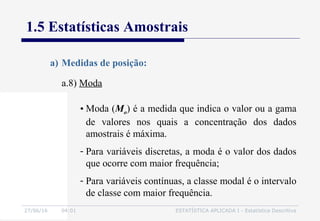 27/06/16 04:01 ESTATÍSTICA APLICADA I - Estatística Descritiva
1.5 Estatísticas Amostrais
a.8) Moda
a) Medidas de posição:
• Moda (Mo) é a medida que indica o valor ou a gama
de valores nos quais a concentração dos dados
amostrais é máxima.
- Para variáveis discretas, a moda é o valor dos dados
que ocorre com maior frequência;
- Para variáveis contínuas, a classe modal é o intervalo
de classe com maior frequência.
 
