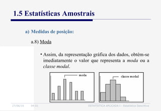 27/06/16 04:01 ESTATÍSTICA APLICADA I - Estatística Descritiva
1.5 Estatísticas Amostrais
a.8) Moda
a) Medidas de posição:
• Assim, da representação gráfica dos dados, obtém-se
imediatamente o valor que representa a moda ou a
classe modal.
 