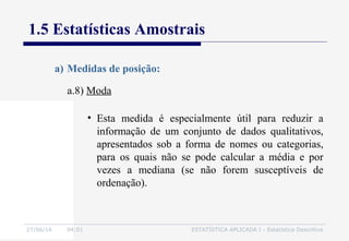 27/06/16 04:01 ESTATÍSTICA APLICADA I - Estatística Descritiva
1.5 Estatísticas Amostrais
a.8) Moda
a) Medidas de posição:
• Esta medida é especialmente útil para reduzir a
informação de um conjunto de dados qualitativos,
apresentados sob a forma de nomes ou categorias,
para os quais não se pode calcular a média e por
vezes a mediana (se não forem susceptíveis de
ordenação).
 