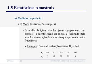 27/06/16 04:01 ESTATÍSTICA APLICADA I - Estatística Descritiva
1.5 Estatísticas Amostrais
a.8) Moda (distribuições simples)
a) Medidas de posição:
• Para distribuições simples (sem agrupamento em
classes), a identificação da moda é facilitada pela
simples observação do elemento que apresenta maior
frequência.
- Exemplo: Para a distribuição abaixo Mo = 248.
xi 243 245 248 251 307
ni 7 17 23 20 8
 