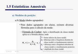 27/06/16 04:01 ESTATÍSTICA APLICADA I - Estatística Descritiva
1.5 Estatísticas Amostrais
a.8) Moda (dados agrupados)
a) Medidas de posição:
• Para dados agrupados em classe, existem diversas
fórmulas para o cálculo da moda:
- Fórmula de Czuber: Após a identificação da classe modal,
aplica-se a fórmula abaixo, onde
i
21
1
io alM ⋅
+
+=
∆∆
∆
l = limite inferior da classe modal;
Δ1= diferença entre a frequência absoluta da
classe modal e a imediatamente anterior;
Δ2 = diferença entre a frequência absoluta da
classe modal e a imediatamente posterior;
ai = amplitude da classe modal.
 