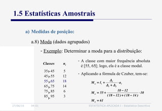 27/06/16 04:01 ESTATÍSTICA APLICADA I - Estatística Descritiva
1.5 Estatísticas Amostrais
a.8) Moda (dados agrupados)
a) Medidas de posição:
- Exemplo: Determinar a moda para a distribuição:
Classes ni
35 45
45 55
55 65
65 75
75 85
85 95
5
12
18
14
6
3
- A classe com maior frequência absoluta
é [55, 65[; logo, ela é a classe modal.
- Aplicando a fórmula de Czuber, tem-se:
61M
10
)1418()1218(
1218
55M
alM
o
o
i
21
1
io
=
⋅
−+−
−
+=
⋅
+
+=
∆∆
∆
 