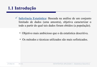 27/06/16 04:01 ESTATÍSTICA APLICADA I - Estatística Descritiva
1.1 Introdução
• Objetivo mais ambicioso que o da estatística descritiva.
 Inferência Estatística: Baseada na análise de um conjunto
limitado de dados (uma amostra), objetiva caracterizar o
todo a partir do qual tais dados foram obtidos (a população).
• Os métodos e técnicas utilizados são mais sofisticados.
 