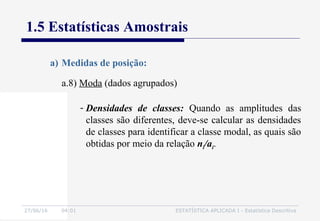 27/06/16 04:01 ESTATÍSTICA APLICADA I - Estatística Descritiva
1.5 Estatísticas Amostrais
a.8) Moda (dados agrupados)
a) Medidas de posição:
- Densidades de classes: Quando as amplitudes das
classes são diferentes, deve-se calcular as densidades
de classes para identificar a classe modal, as quais são
obtidas por meio da relação ni/ai.
 