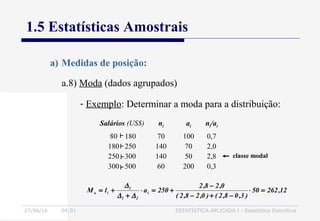 27/06/16 04:01 ESTATÍSTICA APLICADA I - Estatística Descritiva
1.5 Estatísticas Amostrais
a.8) Moda (dados agrupados)
a) Medidas de posição:
- Exemplo: Determinar a moda para a distribuição:
Salários (US$) ni ai ni/ai
80 180
180 250
250 300
300 500
70
140
140
60
100
70
50
200
0,7
2,0
2,8
0,3
12,26250
)3,08,2()0,28,2(
0,28,2
250alM i
21
1
io =⋅
−+−
−
+=⋅
+
+=
∆∆
∆
classe modal
 