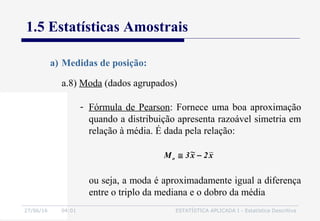 27/06/16 04:01 ESTATÍSTICA APLICADA I - Estatística Descritiva
1.5 Estatísticas Amostrais
a.8) Moda (dados agrupados)
a) Medidas de posição:
- Fórmula de Pearson: Fornece uma boa aproximação
quando a distribuição apresenta razoável simetria em
relação à média. É dada pela relação:
x2x~3Mo −≅
ou seja, a moda é aproximadamente igual a diferença
entre o triplo da mediana e o dobro da média
 