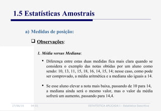 27/06/16 04:01 ESTATÍSTICA APLICADA I - Estatística Descritiva
1.5 Estatísticas Amostrais
 Observações:
a) Medidas de posição:
1. Média versus Mediana:
 Diferença entre estas duas medidas fica mais clara quando se
considera o exemplo das notas obtidas por um aluno como
sendo: 10, 13, 11, 15, 18, 16, 14, 15, 14; nesse caso, como pode
ser comprovado, a média aritmética e a mediana são iguais a 14.
 Se esse aluno elevar a nota mais baixa, passando de 10 para 14,
a mediana ainda será o mesmo valor, mas o valor da média
sofrerá um aumento, passando para 14,4.
 