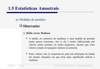 27/06/16 04:01 ESTATÍSTICA APLICADA I - Estatística Descritiva
1.5 Estatísticas Amostrais
 Observações:
a) Medidas de posição:
 A média, ao contrário da mediana, é uma medida de posição
muito pouco resistente, isto é, ela é muito influenciada por
valores muito grandes ou muito pequenos, mesmo que estes
valores surjam em pequeno número na amostra.
 Estes valores são os responsáveis pela má utilização da média
em muitas situações em que teria mais significado utilizar a
mediana.
1. Média versus Mediana:
 