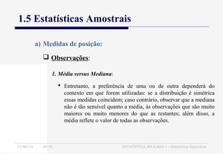 27/06/16 04:01 ESTATÍSTICA APLICADA I - Estatística Descritiva
1.5 Estatísticas Amostrais
 Observações:
a) Medidas de posição:
 Entretanto, a preferência de uma ou de outra dependerá do
contexto em que forem utilizadas: se a distribuição é simétrica
essas medidas coincidem; caso contrário, observar que a mediana
não é tão sensível quanto a média, às observações que são muito
maiores ou muito menores do que as restantes; além disso, a
média reflete o valor de todas as observações.
1. Média versus Mediana:
 