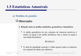 27/06/16 04:01 ESTATÍSTICA APLICADA I - Estatística Descritiva
1.5 Estatísticas Amostrais
 Observações:
a) Medidas de posição:
 A média geométrica de um conjunto de números positivos é
menor ou igual à sua média aritmética, mas é maior ou igual à
sua média harmônica:
xGH ≤≤
 O sinal de igualdade somente é válido quanto todos os números
do conjunto de dados são idênticos.
2. Relação entre as médias aritmética, geométrica e harmônica:
 
