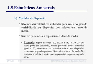 27/06/16 04:01 ESTATÍSTICA APLICADA I - Estatística Descritiva
1.5 Estatísticas Amostrais
• São medidas estatísticas utilizadas para avaliar o grau de
variabilidade ou dispersão, dos valores em torno da
média.
• Servem para medir a representatividade da média
b) Medidas de dispersão
- Exemplo: Sejam as séries 20, 20, 20 e 15, 10, 20, 25, 30,
como pode ser calculado, ambas possuem média aritmética
igual a 20; entretanto, na primeira não existe dispersão,
enquanto a segunda apresenta dispersão em torno da média 20;
portanto, a média é muito mais representativa para a segunda
série.
 