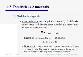 27/06/16 04:01 ESTATÍSTICA APLICADA I - Estatística Descritiva
1.5 Estatísticas Amostrais
b) Medidas de dispersão
- Exemplo: Para a série 10, 12, 15, 24, 25, 30, 36
R = 36 – 10 = 26
b.1) Amplitude total (ou amplitude amostral): É definida
como sendo a diferença entre o maior e o menor dos
valores da série, ou seja:
minmáx xxR −=
- Observação: É uma medida de dispersão muito limitada, pois
depende apenas dos valores externos, o que a torna instável,
não sendo afetada pela dispersão dos valores internos.
 