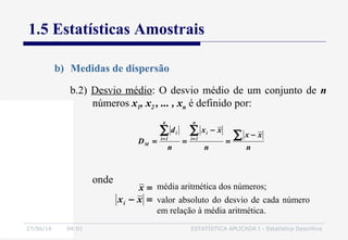 27/06/16 04:01 ESTATÍSTICA APLICADA I - Estatística Descritiva
1.5 Estatísticas Amostrais
b) Medidas de dispersão
b.2) Desvio médio: O desvio médio de um conjunto de n
números x1, x2 , ... , xn é definido por:
n
xx
n
xx
n
d
D
n
1i
i
n
1i
i
M
∑∑∑ −
=
−
== ==
onde
=− xxi
média aritmética dos números;
valor absoluto do desvio de cada número
em relação à média aritmética.
=x
 