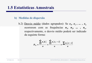 27/06/16 04:01 ESTATÍSTICA APLICADA I - Estatística Descritiva
1.5 Estatísticas Amostrais
b) Medidas de dispersão
b.2) Desvio médio (dados agrupados): Se x1, x2 , ... , xn
ocorrerem com as frequências n1, n2, ... , nn,
respectivamente, o desvio médio poderá ser indicado
da seguinte forma:
n
xxn
n
xxn
n
dn
D
i
n
1i
ii
n
1i
ii
M
∑∑∑ −
=
−
== ==
 
