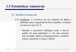 27/06/16 04:01 ESTATÍSTICA APLICADA I - Estatística Descritiva
1.5 Estatísticas Amostrais
b) Medidas de dispersão
b.3) Variância: A variância de um conjunto de dados é
definida como o quadrado do desvio padrão, evitando-
se com isso que Σdi=0.
- Quando é necessário distinguir entre o desvio
padrão de uma população e o de uma amostra
dela extraída, adota-se frequentemente o símbolo
σ para o primeiro e s para o último.
 