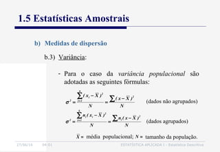 27/06/16 04:01 ESTATÍSTICA APLICADA I - Estatística Descritiva
1.5 Estatísticas Amostrais
b) Medidas de dispersão
b.3) Variância:
- Para o caso da variância populacional são
adotadas as seguintes fórmulas:
N
)Xx(
N
)Xx( 2
n
1i
2
i
2 ∑∑ −
=
−
= =
σ (dados não agrupados)
N
)Xx(n
N
)Xx(n 2
i
k
1i
2
ii
2 ∑∑ −
=
−
= =
σ (dados agrupados)
média populacional;=X tamanho da população.=N
 