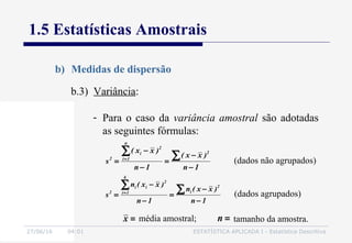27/06/16 04:01 ESTATÍSTICA APLICADA I - Estatística Descritiva
1.5 Estatísticas Amostrais
b) Medidas de dispersão
b.3) Variância:
- Para o caso da variância amostral são adotadas
as seguintes fórmulas:
1n
)xx(
1n
)xx(
s
2
n
1i
2
i
2
−
−
=
−
−
=
∑∑=
(dados não agrupados)
1n
)xx(n
1n
)xx(n
s
2
i
k
1i
2
ii
2
−
−
=
−
−
=
∑∑=
(dados agrupados)
média amostral;=x tamanho da amostra.=n
 