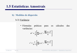 27/06/16 04:01 ESTATÍSTICA APLICADA I - Estatística Descritiva
1.5 Estatísticas Amostrais
b) Medidas de dispersão
b.3) Variância:
• Fórmulas práticas para os cálculos das
variâncias:
( )








−=
∑
∑ N
xn
xn
N
1
2
ii2
ii
2
σ
( )








−
−
=
∑
∑ n
xn
xn
1n
1
s
2
ii2
ii
2
 