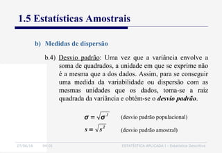 27/06/16 04:01 ESTATÍSTICA APLICADA I - Estatística Descritiva
1.5 Estatísticas Amostrais
b) Medidas de dispersão
b.4) Desvio padrão: Uma vez que a variância envolve a
soma de quadrados, a unidade em que se exprime não
é a mesma que a dos dados. Assim, para se conseguir
uma medida da variabilidade ou dispersão com as
mesmas unidades que os dados, toma-se a raiz
quadrada da variância e obtém-se o desvio padrão.
2
2
ss =
= σσ (desvio padrão populacional)
(desvio padrão amostral)
 