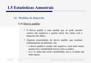 27/06/16 04:01 ESTATÍSTICA APLICADA I - Estatística Descritiva
1.5 Estatísticas Amostrais
b) Medidas de dispersão
b.4) Desvio padrão:
• O desvio padrão é uma medida que só pode assumir
valores não negativos e quanto maior for, maior será a
dispersão dos dados.
• Algumas propriedades do desvio padrão, que resultam
imediatamente da definição, são:
- o desvio padrão é sempre não negativo e será tanto maior,
quanta mais variabilidade houver entre os dados;
- se s= 0, então não existe variabilidade, isto é, os dados são
todos iguais.
 