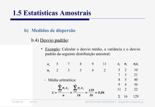 27/06/16 04:01 ESTATÍSTICA APLICADA I - Estatística Descritiva
1.5 Estatísticas Amostrais
b) Medidas de dispersão
b.4) Desvio padrão:
• Exemplo: Calcular o desvio médio, a variância e o desvio
padrão da seguinte distribuição amostral:
xi 5 7 8 9 11
ni 2 3 5 4 2
xi ni nixi
5
7
8
9
11
2
3
5
4
2
10
21
40
36
22
Σ 16 129
06,8
16
129
16
xn
n
xn
x
5
1i
ii
k
1i
ii
====
∑∑ ==
- Média aritmética:
 