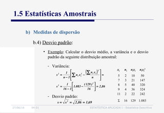 27/06/16 04:01 ESTATÍSTICA APLICADA I - Estatística Descritiva
1.5 Estatísticas Amostrais
b) Medidas de dispersão
b.4) Desvio padrão:
• Exemplo: Calcular o desvio médio, a variância e o desvio
padrão da seguinte distribuição amostral:
xi ni nixi nixi
2
5
7
8
9
11
2
3
5
4
2
10
21
40
36
22
50
147
320
324
242
Σ 16 129 1.083
- Variância:
( )
86,2
16
)129(
083.1
116
1
s
n
xn
xn
1n
1
s
2
2
2
ii2
ii
2
=





−
−
=
=








−
−
=
∑
∑
- Desvio padrão:
69,186,2ss 2
===
 