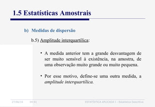 27/06/16 04:01 ESTATÍSTICA APLICADA I - Estatística Descritiva
1.5 Estatísticas Amostrais
b) Medidas de dispersão
b.5) Amplitude interquartílica:
• A medida anterior tem a grande desvantagem de
ser muito sensível à existência, na amostra, de
uma observação muito grande ou muito pequena.
• Por esse motivo, define-se uma outra medida, a
amplitude interquartílica.
 