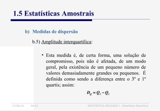 27/06/16 04:01 ESTATÍSTICA APLICADA I - Estatística Descritiva
1.5 Estatísticas Amostrais
b) Medidas de dispersão
b.5) Amplitude interquartílica:
• Esta medida é, de certa forma, uma solução de
compromisso, pois não é afetada, de um modo
geral, pela existência de um pequeno número de
valores demasiadamente grandes ou pequenos. É
definida como sendo a diferença entre o 3º e 1º
quartis; assim:
13Q QQD −=
 