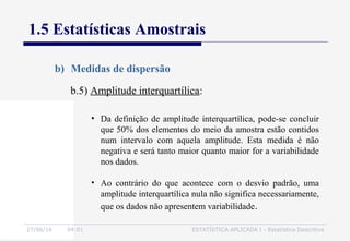 27/06/16 04:01 ESTATÍSTICA APLICADA I - Estatística Descritiva
1.5 Estatísticas Amostrais
b) Medidas de dispersão
b.5) Amplitude interquartílica:
• Da definição de amplitude interquartílica, pode-se concluir
que 50% dos elementos do meio da amostra estão contidos
num intervalo com aquela amplitude. Esta medida é não
negativa e será tanto maior quanto maior for a variabilidade
nos dados.
• Ao contrário do que acontece com o desvio padrão, uma
amplitude interquartílica nula não significa necessariamente,
que os dados não apresentem variabilidade.
 