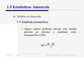 27/06/16 04:01 ESTATÍSTICA APLICADA I - Estatística Descritiva
1.5 Estatísticas Amostrais
b) Medidas de dispersão
b.5) Amplitude interquartílica:
• Alguns autores preferem calcular uma medida
próxima da referida: a amplitude semi-
interquartílica (ASI).
2
QQ
ASI 13 −
=
 