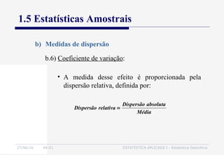 27/06/16 04:01 ESTATÍSTICA APLICADA I - Estatística Descritiva
1.5 Estatísticas Amostrais
b) Medidas de dispersão
b.6) Coeficiente de variação:
• A medida desse efeito é proporcionada pela
dispersão relativa, definida por:
Média
absolutaDispersão
relativaDispersão =
 