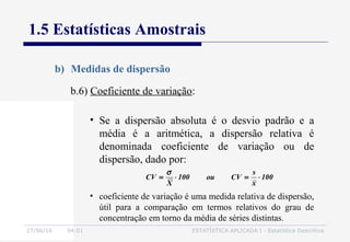 27/06/16 04:01 ESTATÍSTICA APLICADA I - Estatística Descritiva
1.5 Estatísticas Amostrais
b) Medidas de dispersão
b.6) Coeficiente de variação:
• Se a dispersão absoluta é o desvio padrão e a
média é a aritmética, a dispersão relativa é
denominada coeficiente de variação ou de
dispersão, dado por:
• coeficiente de variação é uma medida relativa de dispersão,
útil para a comparação em termos relativos do grau de
concentração em torno da média de séries distintas.
100
x
s
CVou100
X
CV ⋅=⋅=
σ
 