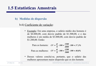 27/06/16 04:01 ESTATÍSTICA APLICADA I - Estatística Descritiva
1.5 Estatísticas Amostrais
b) Medidas de dispersão
b.6) Coeficiente de variação:
• Exemplo: Em uma empresa, o salário médio dos homens é
de $4.000,00, com desvio padrão de $1.500,00, e o das
mulheres é em média de $3.000,00, com desvio padrão de
$1.200,00. Então:
• Desses valores conclui-se, portanto, que o salário das
mulheres apresentam maior dispersão que os dos homens
%0,40100
3000
1200
100
X
CV
%5,37100
4000
1500
100
X
CV
=⋅=⋅=
=⋅=⋅=
σ
σ
Para os homens:
Para as mulheres:
 