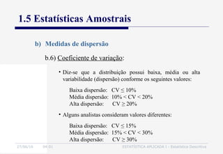 27/06/16 04:01 ESTATÍSTICA APLICADA I - Estatística Descritiva
1.5 Estatísticas Amostrais
b) Medidas de dispersão
b.6) Coeficiente de variação:
• Diz-se que a distribuição possui baixa, média ou alta
variabilidade (dispersão) conforme os seguintes valores:
Baixa dispersão: CV ≤ 10%
Média dispersão: 10% < CV < 20%
Alta dispersão: CV ≥ 20%
• Alguns analistas consideram valores diferentes:
Baixa dispersão: CV ≤ 15%
Média dispersão: 15% < CV < 30%
Alta dispersão: CV ≥ 30%
 