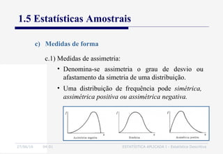 27/06/16 04:01 ESTATÍSTICA APLICADA I - Estatística Descritiva
1.5 Estatísticas Amostrais
c) Medidas de forma
• Uma distribuição de frequência pode simétrica,
assimétrica positiva ou assimétrica negativa.
c.1) Medidas de assimetria:
• Denomina-se assimetria o grau de desvio ou
afastamento da simetria de uma distribuição.
 