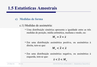 27/06/16 04:01 ESTATÍSTICA APLICADA I - Estatística Descritiva
1.5 Estatísticas Amostrais
c) Medidas de forma
• Uma distribuição simétrica apresenta a igualdade entre as três
medidas de posição, média aritmética, mediana e modo, ou:
xx~Mo ==
xx~Mo <<
• Em uma distribuição assimétrica positiva, ou assimétrica à
direita, tem-se que:
• Em uma distribuição assimétrica negativa, ou assimétrica à
esquerda, tem-se que:
oMx~x <<
c.1) Medidas de assimetria:
 