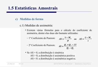 27/06/16 04:01 ESTATÍSTICA APLICADA I - Estatística Descritiva
1.5 Estatísticas Amostrais
c) Medidas de forma
• Existem várias fórmulas para o cálculo do coeficiente de
assimetria, dentre elas duas são bastante utilizadas:
- 1º Coeficiente de Pearson:
s
Mx
ASou
Mx
AS oo −
=
−
=
σ
- 2º Coeficiente de Pearson:
13
31
QQ
x~2QQ
AS
−
−+
=
• Se AS = 0, a distribuição é simétrica
AS > 0, a distribuição é assimétrica positiva
AS < 0. a distribuição é assimétrica negativa.
c.1) Medidas de assimetria:
 