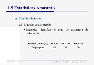27/06/16 04:01 ESTATÍSTICA APLICADA I - Estatística Descritiva
1.5 Estatísticas Amostrais
c) Medidas de forma
• Exemplo: Identificar o grau de assimetria da
distribuição:
c.1) Medidas de assimetria:
Salários ($1.000,00) 30 50 50 100 100 150
Empregados 80 50 30
 