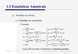 27/06/16 04:01 ESTATÍSTICA APLICADA I - Estatística Descritiva
1.5 Estatísticas Amostrais
c) Medidas de forma
• Exemplo:
c.1) Medidas de assimetria:
6,0
4090
29040
QQ
x~2QQ
AS96,31s
796,0
96,31
429,4185,66
s
Mx
AS62,1021
160
)700.10(
000.878
159
1
s
5020
80
)080(
30x~429,4120
34
4
30M
9050
50
)80120(
50Q62,1021
160
)700.10(
000.878
159
1
s
4020
80
)040(
30Q875,66
160
700.10
x
13
31
o
2
2
o
3
2
2
1
=
−
−+
=
−
−+
==
=
−
=
−
==





−=
=⋅
−
+==⋅
+
+=
=⋅
−
+==





−=
=⋅
−
+===
- Como AS > 0, então a distribuição é assimétrica positiva.
 