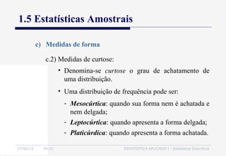 27/06/16 04:01 ESTATÍSTICA APLICADA I - Estatística Descritiva
1.5 Estatísticas Amostrais
c) Medidas de forma
• Denomina-se curtose o grau de achatamento de
uma distribuição.
• Uma distribuição de frequência pode ser:
- Mesocúrtica: quando sua forma nem é achatada e
nem delgada;
- Leptocúrtica: quando apresenta a forma delgada;
- Platicúrdica: quando apresenta a forma achatada.
c.2) Medidas de curtose:
 