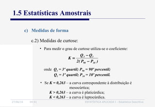 27/06/16 04:01 ESTATÍSTICA APLICADA I - Estatística Descritiva
1.5 Estatísticas Amostrais
c) Medidas de forma
• Para medir o grau de curtose utiliza-se o coeficiente:
)PP(2
QQ
K
1090
13
−
−
=
onde Q3 = 3º quartil; P90 = 90º percentil;
Q1 = 1º quartil; P10 = 10º percentil.
• Se K = 0,263 – a curva correspondente à distribuição é
mesocúrtica;
K > 0,263 – a curva é platicúrdica;
K < 0,263 – a curva é leptocúrdica.
c.2) Medidas de curtose:
 