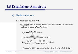 27/06/16 04:01 ESTATÍSTICA APLICADA I - Estatística Descritiva
1.5 Estatísticas Amostrais
c) Medidas de forma
• Exemplo: Para a mesma distribuição do exemplo da assimetria,
calcula-se ainda P10 e P90; logo:
c.2) Medidas de curtose:
355,0
)34375,104(2
4090
)PP(2
QQ
K
375,10450
160
)130144(
100P
3420
80
)016(
30P
1090
13
90
10
=
−
−
=
−
−
=
=⋅
−
+=
=⋅
−
+=
- Como K > 0,273, então a distribuição é do tipo platicúrtica.
 