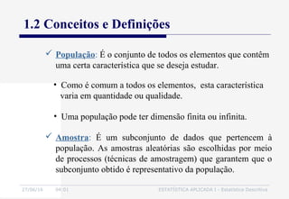 27/06/16 04:01 ESTATÍSTICA APLICADA I - Estatística Descritiva
1.2 Conceitos e Definições
 População: É o conjunto de todos os elementos que contêm
uma certa característica que se deseja estudar.
• Como é comum a todos os elementos, esta característica
varia em quantidade ou qualidade.
• Uma população pode ter dimensão finita ou infinita.
 Amostra: É um subconjunto de dados que pertencem à
população. As amostras aleatórias são escolhidas por meio
de processos (técnicas de amostragem) que garantem que o
subconjunto obtido é representativo da população.
 