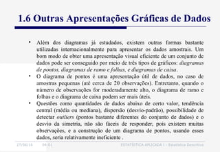 27/06/16 04:01 ESTATÍSTICA APLICADA I - Estatística Descritiva
1.6 Outras Apresentações Gráficas de Dados
• Além dos diagramas já estudados, existem outras formas bastante
utilizadas internacionalmente para apresentar os dados amostrais. Um
bom modo de obter uma apresentação visual eficiente de um conjunto de
dados pode ser conseguido por meio de três tipos de gráficos: diagramas
de pontos, diagramas de ramo e folhas, e diagramas de caixa.
• O diagrama de pontos é uma apresentação útil de dados, no caso de
amostras pequenas (até cerca de 20 observações). Entretanto, quando o
número de observações for moderadamente alto, o diagrama de ramo e
folhas e o diagrama de caixa podem ser mais úteis.
• Questões como quantidades de dados abaixo de certo valor, tendência
central (média ou mediana), dispersão (desvio-padrão), possibilidade de
detectar outliers (pontos bastante diferentes do conjunto de dados) e o
desvio da simetria, não são fáceis de responder, pois existem muitas
observações, e a construção de um diagrama de pontos, usando esses
dados, seria relativamente ineficiente .
 