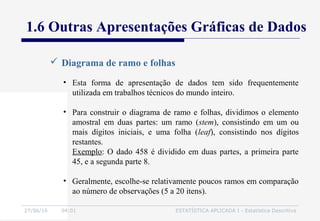 27/06/16 04:01 ESTATÍSTICA APLICADA I - Estatística Descritiva
 Diagrama de ramo e folhas
• Esta forma de apresentação de dados tem sido frequentemente
utilizada em trabalhos técnicos do mundo inteiro.
• Para construir o diagrama de ramo e folhas, dividimos o elemento
amostral em duas partes: um ramo (stem), consistindo em um ou
mais dígitos iniciais, e uma folha (leaf), consistindo nos dígitos
restantes.
Exemplo: O dado 458 é dividido em duas partes, a primeira parte
45, e a segunda parte 8.
• Geralmente, escolhe-se relativamente poucos ramos em comparação
ao número de observações (5 a 20 itens).
1.6 Outras Apresentações Gráficas de Dados
 