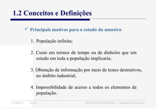 27/06/16 04:01 ESTATÍSTICA APLICADA I - Estatística Descritiva
1.2 Conceitos e Definições
 Principais motivos para o estudo da amostra:
1. População infinita;
2. Custo em termos de tempo ou de dinheiro que um
estudo em toda a população implicaria;
3. Obtenção de informação por meio de testes destrutivos,
no âmbito industrial;
4. Impossibilidade de acesso a todos os elementos da
população.
 