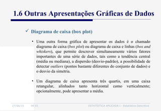 27/06/16 04:01 ESTATÍSTICA APLICADA I - Estatística Descritiva
 Diagrama de caixa (box plot)
1.6 Outras Apresentações Gráficas de Dados
• Uma outra forma gráfica de apresentar os dados é o chamado
diagrama de caixa (box plot) ou diagrama de caixa e linhas (box and
whiskers), que permite descrever simultaneamente vários fatores
importantes de uma série de dados, tais como a tendência central
(média ou mediana), a dispersão (desvio-padrão), a possibilidade de
detectar outliers (pontos bastante diferentes do conjunto de dados) e
o desvio da simetria.
• Um diagrama de caixa apresenta três quartis, em uma caixa
retangular, alinhados tanto horizontal como verticalmente;
opcionalmente, pode apresentar a média.
 